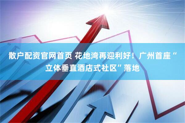 散户配资官网首页 花地湾再迎利好！广州首座“立体垂直酒店式社区”落地