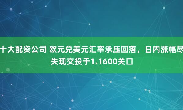 十大配资公司 欧元兑美元汇率承压回落，日内涨幅尽失现交投于1.1600关口