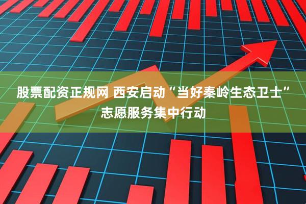 股票配资正规网 西安启动“当好秦岭生态卫士”志愿服务集中行动